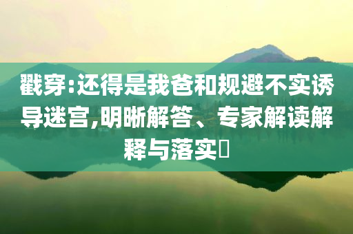 戳穿:還得是我爸和規(guī)避不實誘導迷宮,明晰解答、專家解讀解釋與落實?