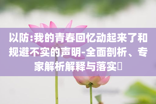 以防:我的青春回憶動起來了和規(guī)避不實的聲明-全面剖析、專家解析解釋與落實?