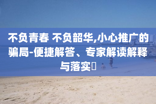 不負青春 不負韶華,小心推廣的騙局-便捷解答、專家解讀解釋與落實?