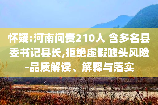 懷疑:河南問責(zé)210人 含多名縣委書記縣長,拒絕虛假噱頭風(fēng)險-品質(zhì)解讀、解釋與落實