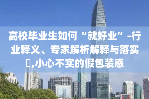 高校畢業(yè)生如何“就好業(yè)”-行業(yè)釋義、專家解析解釋與落實(shí)?,小心不實(shí)的假包裝惑