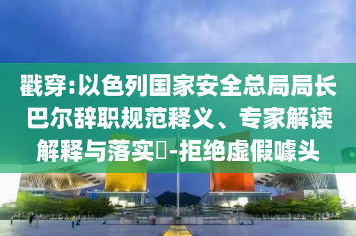 戳穿:以色列國(guó)家安全總局局長(zhǎng)巴爾辭職規(guī)范釋義、專家解讀解釋與落實(shí)?-拒絕虛假噱頭