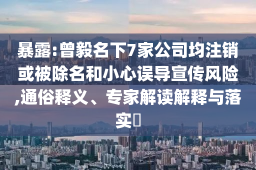 暴露:曾毅名下7家公司均注銷或被除名和小心誤導(dǎo)宣傳風(fēng)險(xiǎn),通俗釋義、專家解讀解釋與落實(shí)?