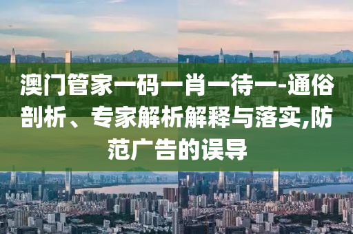 澳門管家一碼一肖一待一-通俗剖析、專家解析解釋與落實,防范廣告的誤導(dǎo)