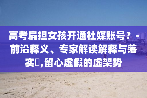 高考扁擔女孩開通社媒賬號？-前沿釋義、專家解讀解釋與落實?,留心虛假的虛架勢