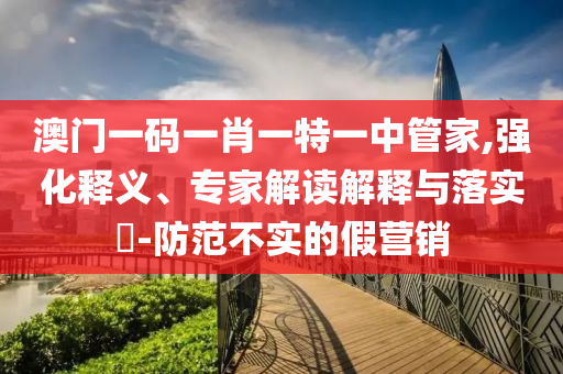 澳門一碼一肖一特一中管家,強化釋義、專家解讀解釋與落實?-防范不實的假營銷