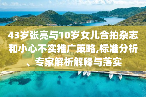 43歲張亮與10歲女兒合拍雜志和小心不實(shí)推廣策略,標(biāo)準(zhǔn)分析、專家解析解釋與落實(shí)