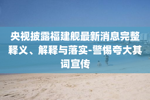 央視披露福建艦最新消息完整釋義、解釋與落實(shí)-警惕夸大其詞宣傳