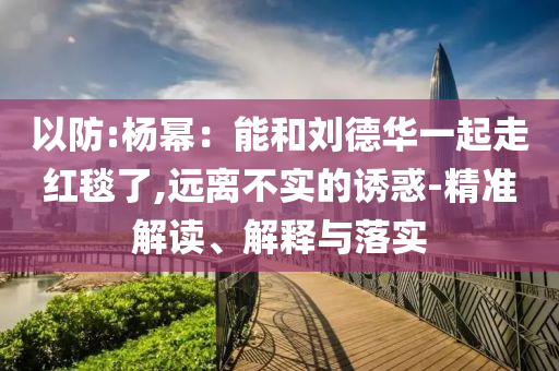 以防:楊冪：能和劉德華一起走紅毯了,遠(yuǎn)離不實(shí)的誘惑-精準(zhǔn)解讀、解釋與落實(shí)