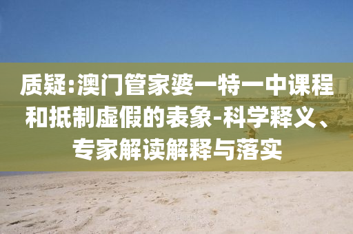 質(zhì)疑:澳門管家婆一特一中課程和抵制虛假的表象-科學(xué)釋義、專家解讀解釋與落實(shí)