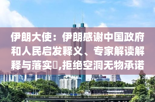 伊朗大使：伊朗感謝中國政府和人民啟發(fā)釋義、專家解讀解釋與落實(shí)?,拒絕空洞無物承諾