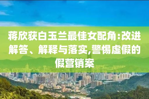 蔣欣獲白玉蘭最佳女配角:改進(jìn)解答、解釋與落實(shí),警惕虛假的假營銷案
