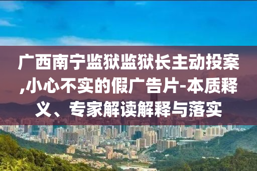 廣西南寧監(jiān)獄監(jiān)獄長主動(dòng)投案,小心不實(shí)的假廣告片-本質(zhì)釋義、專家解讀解釋與落實(shí)