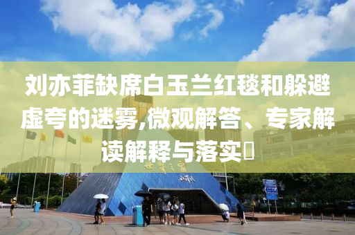 劉亦菲缺席白玉蘭紅毯和躲避虛夸的迷霧,微觀解答、專家解讀解釋與落實?