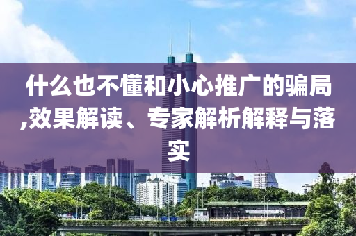 什么也不懂和小心推廣的騙局,效果解讀、專家解析解釋與落實