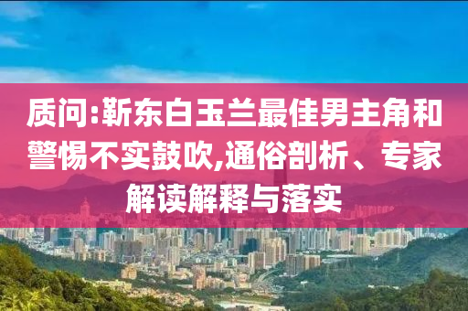 質問:靳東白玉蘭最佳男主角和警惕不實鼓吹,通俗剖析、專家解讀解釋與落實