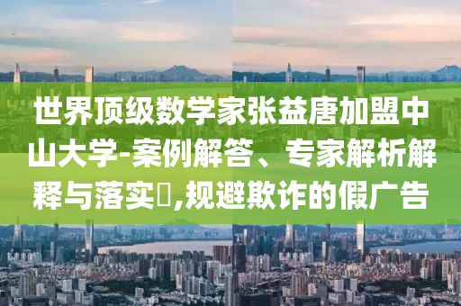 世界頂級數學家張益唐加盟中山大學-案例解答、專家解析解釋與落實?,規(guī)避欺詐的假廣告