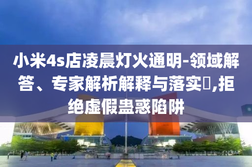 小米4s店凌晨燈火通明-領域解答、專家解析解釋與落實?,拒絕虛假蠱惑陷阱