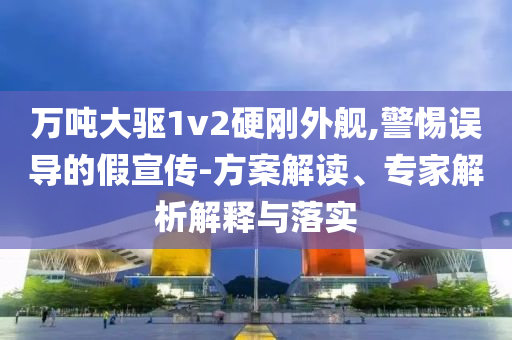 萬噸大驅(qū)1v2硬剛外艦,警惕誤導(dǎo)的假宣傳-方案解讀、專家解析解釋與落實(shí)
