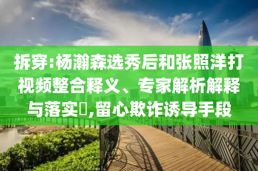 拆穿:楊瀚森選秀后和張照洋打視頻整合釋義、專家解析解釋與落實?,留心欺詐誘導手段