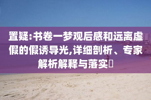置疑:書卷一夢觀后感和遠離虛假的假誘導光,詳細剖析、專家解析解釋與落實?