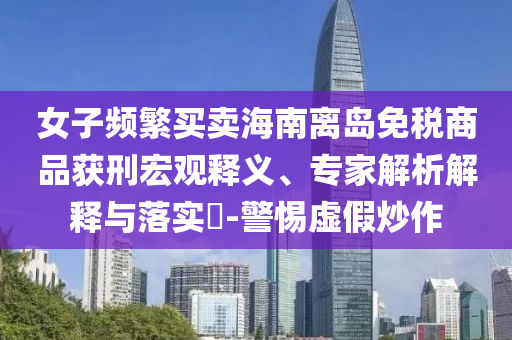 女子頻繁買賣海南離島免稅商品獲刑宏觀釋義、專家解析解釋與落實?-警惕虛假炒作