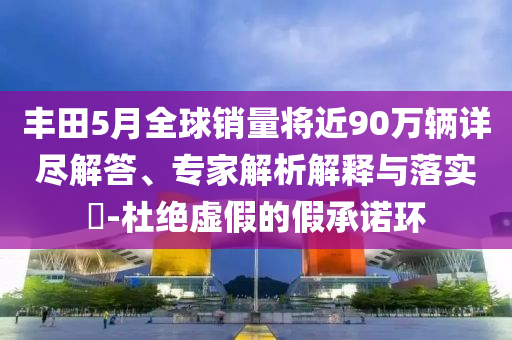 豐田5月全球銷量將近90萬輛詳盡解答、專家解析解釋與落實(shí)?-杜絕虛假的假承諾環(huán)