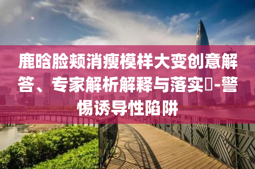 鹿晗臉頰消瘦模樣大變創(chuàng)意解答、專家解析解釋與落實?-警惕誘導性陷阱