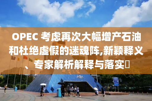 OPEC 考慮再次大幅增產(chǎn)石油和杜絕虛假的迷魂陣,新穎釋義、專家解析解釋與落實?