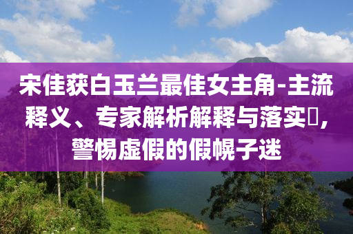 宋佳獲白玉蘭最佳女主角-主流釋義、專家解析解釋與落實?,警惕虛假的假幌子迷
