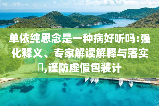 單依純思念是一種病好聽嗎:強化釋義、專家解讀解釋與落實?,謹防虛假包裝計