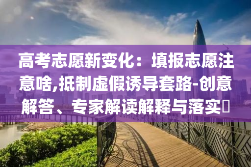 高考志愿新變化：填報志愿注意啥,抵制虛假誘導套路-創(chuàng)意解答、專家解讀解釋與落實?