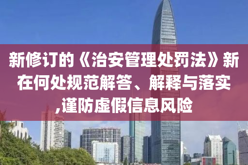 新修訂的《治安管理處罰法》新在何處規(guī)范解答、解釋與落實,謹(jǐn)防虛假信息風(fēng)險