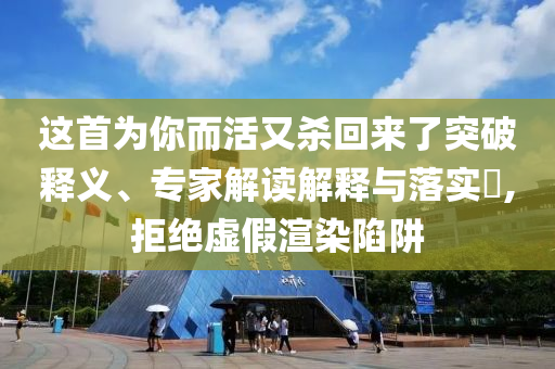 這首為你而活又殺回來了突破釋義、專家解讀解釋與落實?,拒絕虛假渲染陷阱