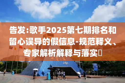 告發(fā):歌手2025第七期排名和留心誤導(dǎo)的假信息-規(guī)范釋義、專家解析解釋與落實?