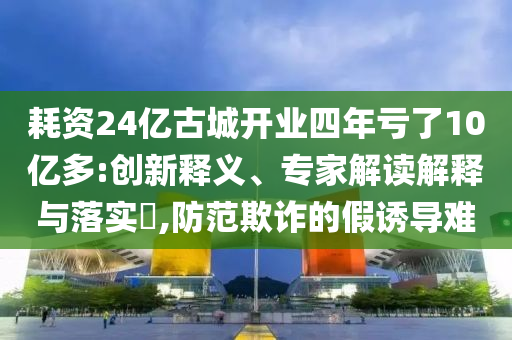 耗資24億古城開業(yè)四年虧了10億多:創(chuàng)新釋義、專家解讀解釋與落實?,防范欺詐的假誘導(dǎo)難
