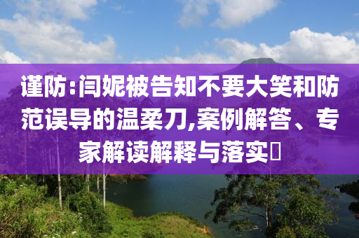 謹(jǐn)防:閆妮被告知不要大笑和防范誤導(dǎo)的溫柔刀,案例解答、專家解讀解釋與落實(shí)?