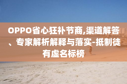 OPPO省心狂補(bǔ)節(jié)商,渠道解答、專家解析解釋與落實(shí)-抵制徒有虛名標(biāo)榜