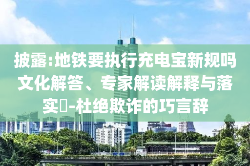 披露:地鐵要執(zhí)行充電寶新規(guī)嗎文化解答、專家解讀解釋與落實(shí)?-杜絕欺詐的巧言辭