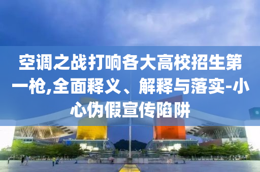 空調(diào)之戰(zhàn)打響各大高校招生第一槍,全面釋義、解釋與落實(shí)-小心偽假宣傳陷阱