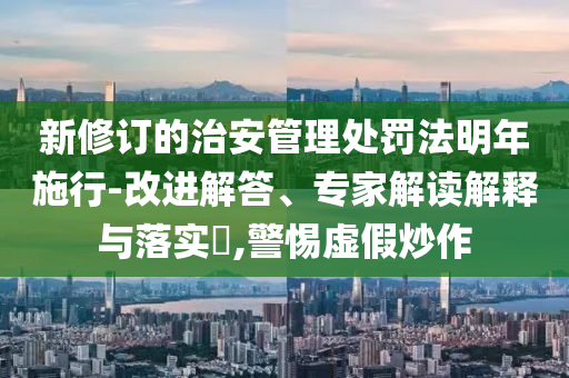 新修訂的治安管理處罰法明年施行-改進(jìn)解答、專家解讀解釋與落實(shí)?,警惕虛假炒作