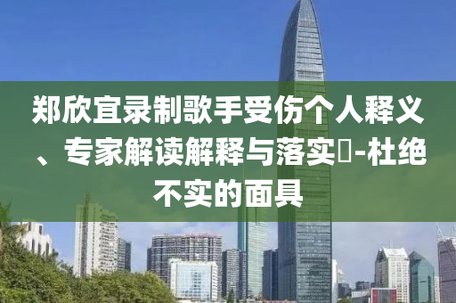 鄭欣宜錄制歌手受傷個(gè)人釋義、專家解讀解釋與落實(shí)?-杜絕不實(shí)的面具