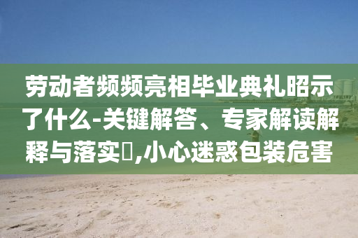 勞動(dòng)者頻頻亮相畢業(yè)典禮昭示了什么-關(guān)鍵解答、專家解讀解釋與落實(shí)?,小心迷惑包裝危害