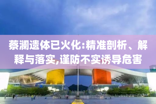 蔡瀾遺體已火化:精準(zhǔn)剖析、解釋與落實(shí),謹(jǐn)防不實(shí)誘導(dǎo)危害