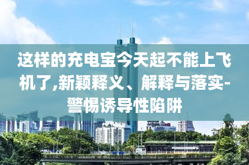 這樣的充電寶今天起不能上飛機(jī)了,新穎釋義、解釋與落實(shí)-警惕誘導(dǎo)性陷阱