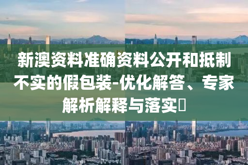 新澳資料準(zhǔn)確資料公開和抵制不實(shí)的假包裝-優(yōu)化解答、專家解析解釋與落實(shí)?