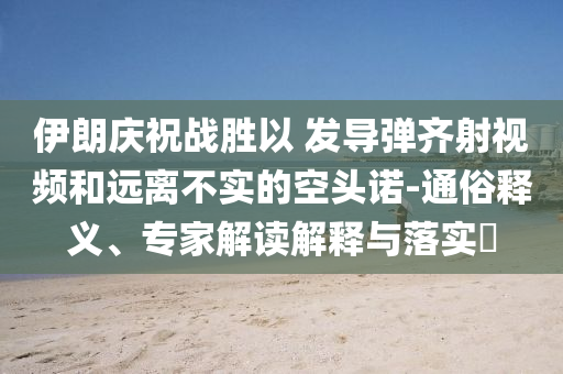 伊朗慶祝戰(zhàn)勝以 發(fā)導(dǎo)彈齊射視頻和遠(yuǎn)離不實(shí)的空頭諾-通俗釋義、專家解讀解釋與落實(shí)?