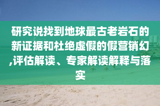 研究說找到地球最古老巖石的新證據(jù)和杜絕虛假的假營銷幻,評估解讀、專家解讀解釋與落實(shí)