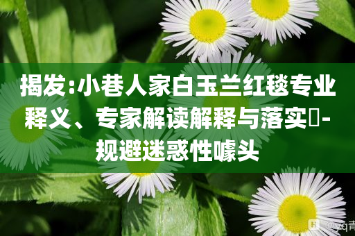 揭發(fā):小巷人家白玉蘭紅毯專業(yè)釋義、專家解讀解釋與落實(shí)?-規(guī)避迷惑性噱頭