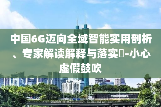 中國6G邁向全域智能實用剖析、專家解讀解釋與落實?-小心虛假鼓吹